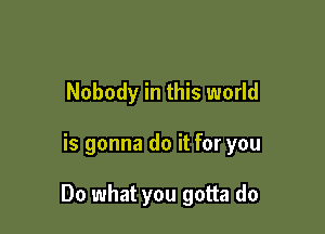 Nobody in this world

is gonna do it for you

Do what you gotta do