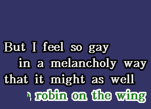 But I feel so gay
in a melancholy way
that it might as well

nmmm