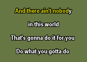 And there ain't nobody

in this world

Thafs gonna do it for you

Do what you gotta do