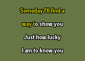 Someday I'll Find a
way to show you

Just how lucky

I am to know you