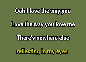 Ooh I love the way you
Love the way you love me

There's nowhere else

reflecting in my eyes