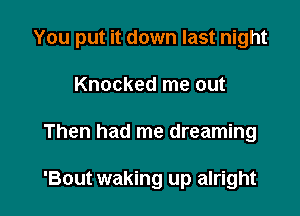 You put it down last night

Knocked me out
Then had me dreaming

'Bout waking up alright