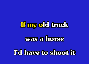 If my old truck

was a horse

I'd have to shoot it