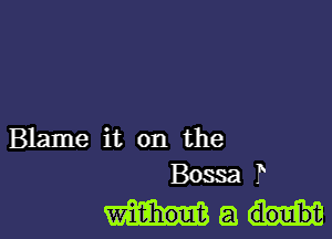 Blame it on the
Bossa T

Ma