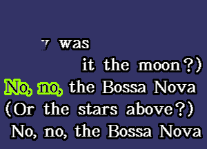 '7 was
it the moon?)

the Bossa Nova
(Or the stars above?)
No, no, the Bossa Nova