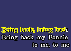 Bring back my Bonnie
to me, to me