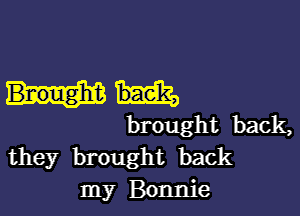 brought back,
they brought back
my Bonnie