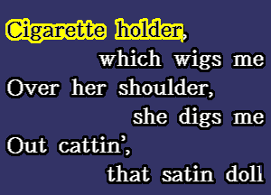 Which Wigs me
Over her shoulder,
she digs me
Out cattid,
that satin doll