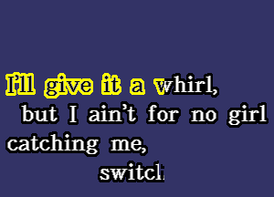 mmmawmd,

but I ain,t for no girl
catching me,
switcl.