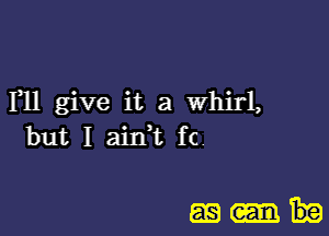 Fll give it a Whirl,
but I ain,t fc.

m-t-