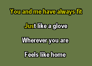You and me have always Flt

Just like a glove

Wherever you are

Feels like home