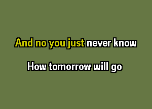 And no you just never know

How tomorrow will go