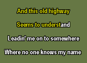 And this old highway
Seems to understand
Leadin' me on to somewhere

Where no one knows my name