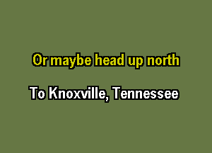 Or maybe head up north

To Knoxville, Tennessee