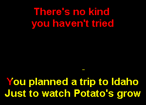 There's no kind
you haven't tried

You planned a trip to Idaho
Just to watch Potato's grow