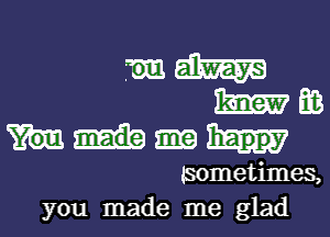 mm

m E03
happy
tsometimes,

you made me glad