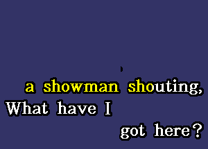 a showman shouting,
What have I

got here ?