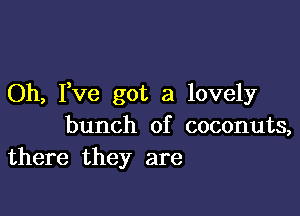 Oh, Fve got a lovely

bunch of coconuts,
there they are