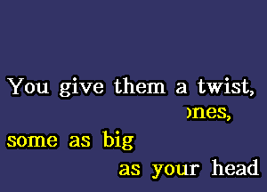 You give them a twist,

mes,

some as big
as your head