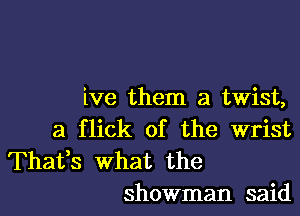 ive them a twist,

a flick of the wrist

Thafs what the
showman said