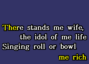 There stands me Wife,
the idol of me life
Singing roll or bowl

me rich