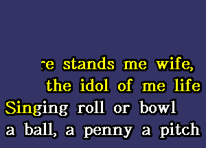 re stands me Wife,
the idol of me life
Singing roll or bowl
a ball, a penny a pitch