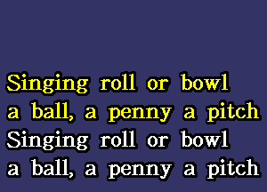 Singing roll or bowl
a ball, a penny a pitch
Singing roll or bowl
a ball, a penny a pitch