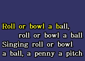 R011 0r bowl a ball,
roll or bowl a ball

Singing roll or bowl

a ball, a penny a pitch