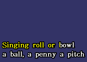 Singing roll or bowl
3 ball, a penny a pitch