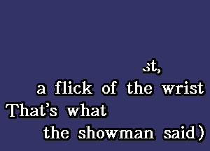 3t,

a flick of the wrist
Thafs what
the showman said)