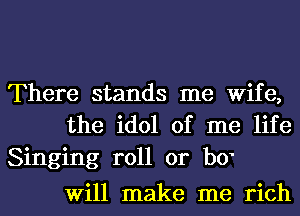 There stands me Wife,
the idol of me life

Singing roll or b0'
Will make me rich