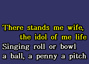 There stands me Wife,
the idol of me life

Singing roll or bowl

a ball, a penny a pitch