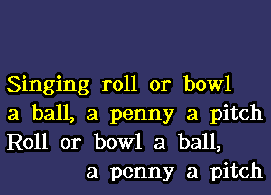 Singing roll or bowl
a ball, a penny a pitch
R011 0r bowl a ball,

a penny a pitch