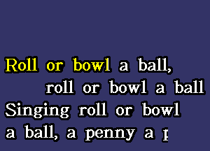 Roll or bowl a ball,

roll or bowl 3 ball
Singing roll or bowl
3 ball, a penny a I