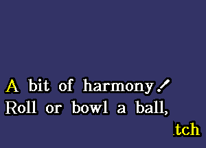 A bit of harmony!
Roll or bowl a ball,
.tch