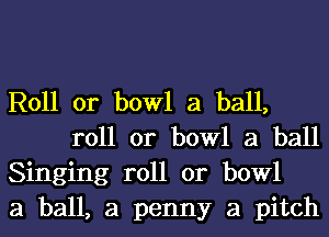 R011 0r bowl a ball,
roll or bowl a ball

Singing roll or bowl

a ball, a penny a pitch