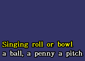 Singing roll or bowl
3 ball, a penny a pitch