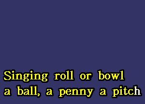 Singing roll or bowl
3 ball, a penny a pitch