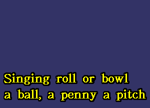 Singing roll or bowl
3 ball, a penny a pitch