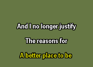 And I no longerjustify

The reasons for

A better place to be