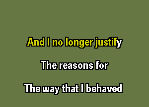 And I no longerjustify

The reasons for

The way that l behaved