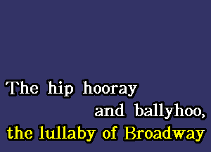 The hip hooray
and ballyhoo,
the lullaby of Broadway