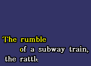 The rumble

of a subway train,
the rattlc
