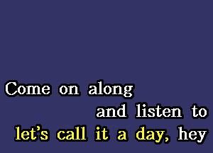 Come on along
and listen to
leffs call it a day, hey