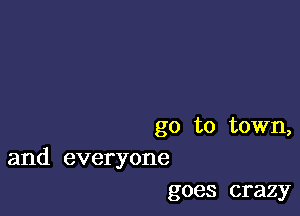 go to town,
and everyone

goes crazy