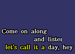Come on along
and listel
leffs call it a day, hey