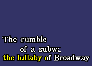 The rumble

of a subwa.
the lullaby of Broadway
