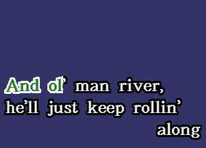 man river,
he 11 just keep rollin
along