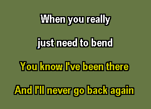 When you really

just need to bend

You know I've been there

And I'll never go back again