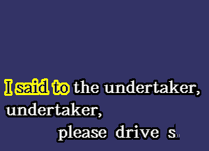 Ema?) the undertaker,
undertaker,
please drive 5...